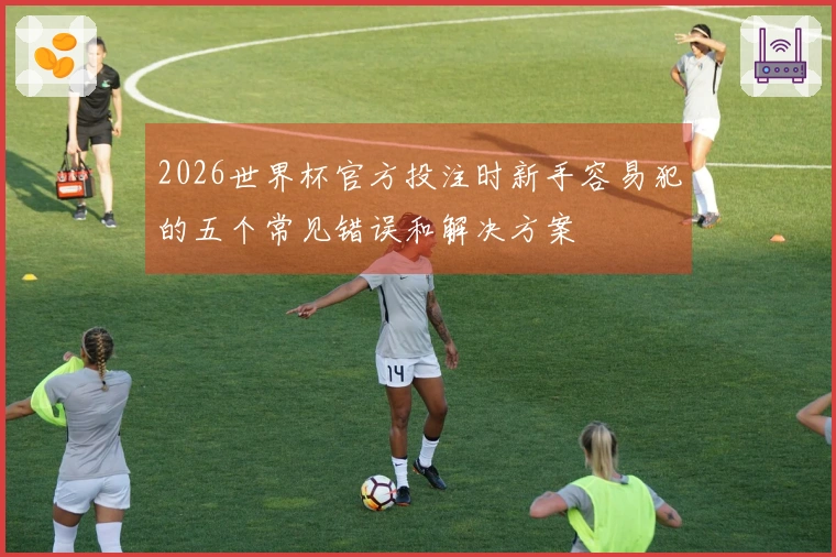 2026世界杯官方投注时新手容易犯的五个常见错误和解决方案