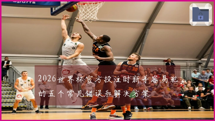 2026世界杯官方投注时新手容易犯的五个常见错误和解决方案