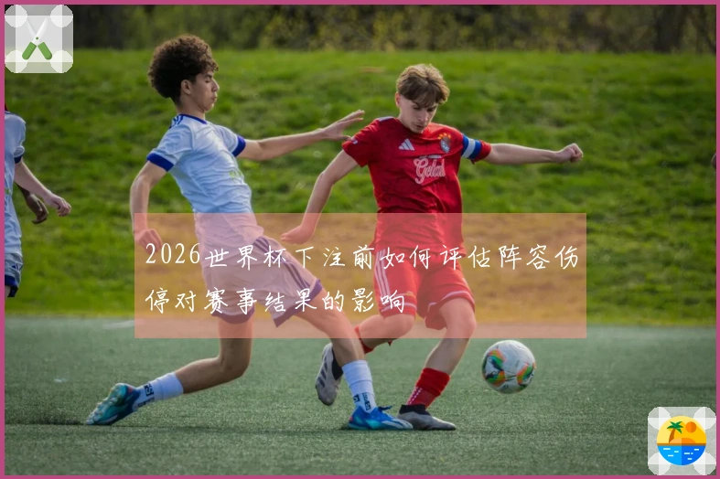 2026世界杯下注前如何评估阵容伤停对赛事结果的影响